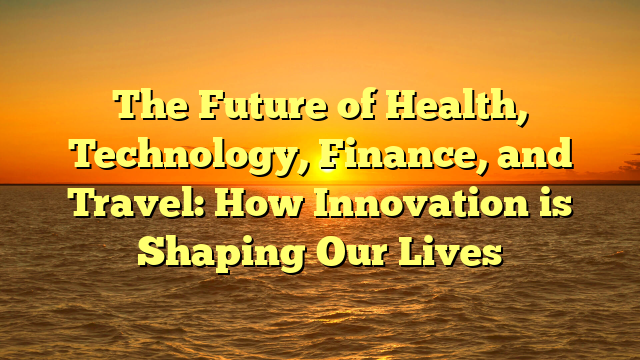 The Future of Health, Technology, Finance, and Travel: How Innovation is Shaping Our Lives