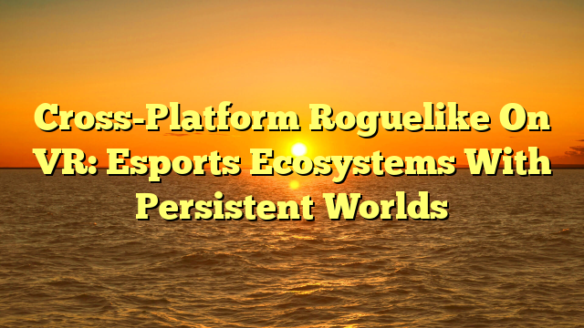Cross-Platform Roguelike On VR: Esports Ecosystems With Persistent Worlds